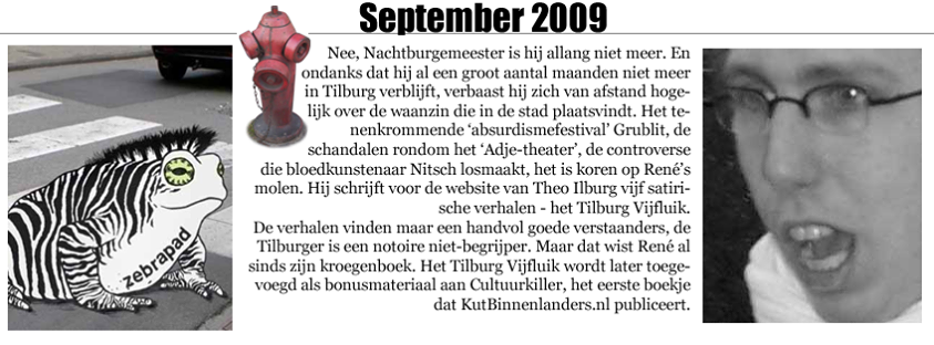 SEPTEMBER 2009 - Nee, Nachtburgemeester is hij allang niet meer. En ondanks dat hij al een groot aantal maanden niet meer in Tilburg verblijft, verbaast hij zich van afstand hogelijk over de waanzin die in de stad plaatsvindt. Het tenenkrommende 'absurdismefestival' Grublit, de schandalen rondom het 'Adje-theater', de controverse die bloedkunstenaar Nitsch losmaakt, het is koren op René's molen. Hij schrijft voor de website van Theo Ilburg vijf satirische verhalen - het Tilburg Vijfluik. De verhalen vinden maar een handvol goede verstaanders, de Tilburger is een notoire niet-begrijper. Maar dat wist René al sinds zijn kroegenboek. Het Tilburg Vijfluik wordt later toegevoegd als bonusmateriaal aan Cultuurkiller, het eerste boekje dat KutBinnenlanders.nl publiceert.