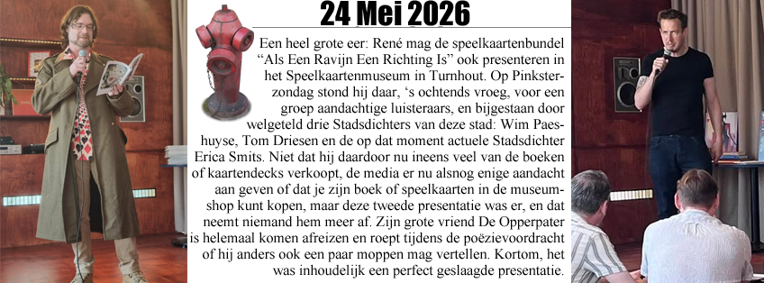 René start het initiatie OPEN-VLD, het Open Podium Voor Leve(n)de Dichters, als protestevenement tegen de politiek die schaamteloos de namen van cultuurinitiatieven inpikt Een heel grote eer: René mag de speelkaartenbundel Als Een Ravijn Een Richting Is ook presenteren in het Speelkaartenmuseum in Turnhout. Op Pinksterzondag stond hij daar, ‘s ochtends vroeg, voor een groep aandachtige luisteraars, en bijgestaan door welgeteld drie Stadsdichters van deze stad: Wim Paeshuyse, Tom Driesen en de op dat moment actuele Stadsdichter Erica Smits. Niet dat hij daardoor nu ineens veel van de boeken of kaartendecks verkoopt, de media er nu alsnog enige aandacht aan geven of dat je zijn boek of speelkaarten in de museumshop kunt kopen, maar deze tweede presentatie was er, en dat neemt niemand hem meer af. Zijn grote vriend De Opperpater is helemaal komen afreizen en roept tijdens de poëzievoordracht of hij anders ook een paar moppen mag vertellen. Kortom, het was inhoudelijk een perfect geslaagde presentatie.